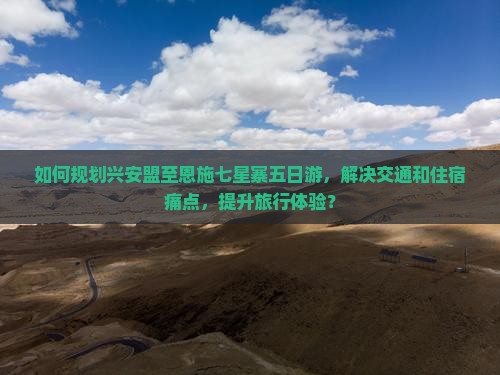 如何规划兴安盟至恩施七星寨五日游，解决交通和住宿痛点，提升旅行体验？