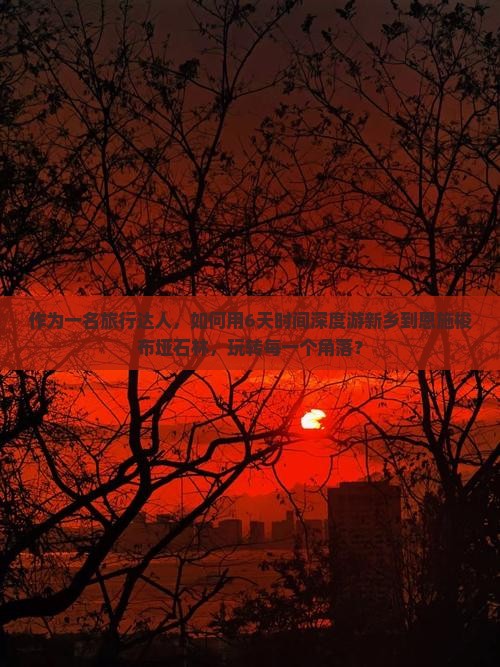 作为一名旅行达人，如何用6天时间深度游新乡到恩施梭布垭石林，玩转每一个角落？