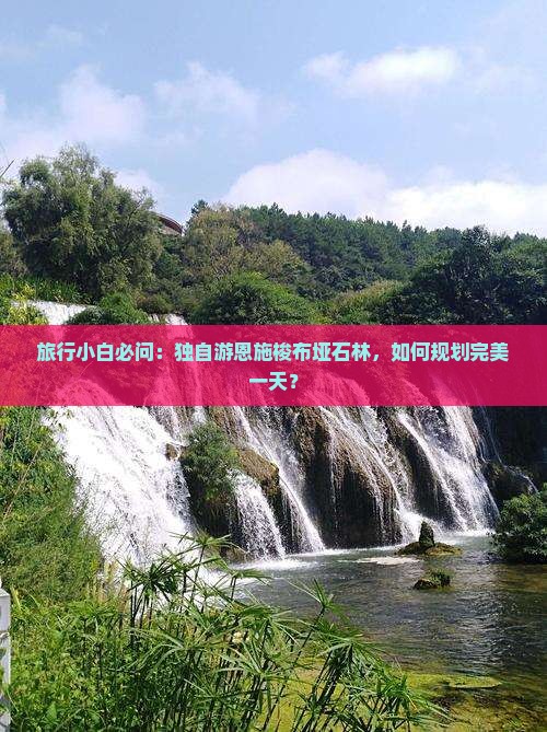 旅行小白必问：独自游恩施梭布垭石林，如何规划完美一天？