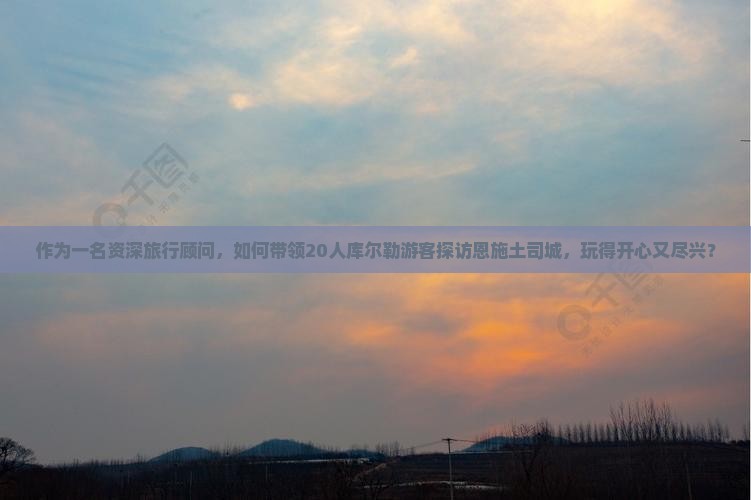 作为一名资深旅行顾问，如何带领20人库尔勒游客探访恩施土司城，玩得开心又尽兴？