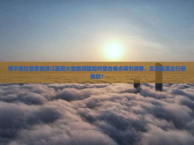 博尔塔拉至恩施清江画廊大型旅游团如何整合痛点吸引游客，实现品质出行新体验？