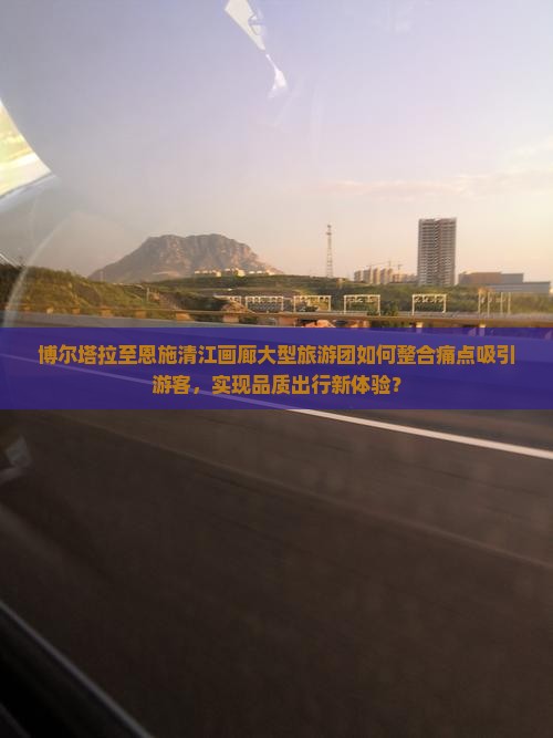 博尔塔拉至恩施清江画廊大型旅游团如何整合痛点吸引游客，实现品质出行新体验？