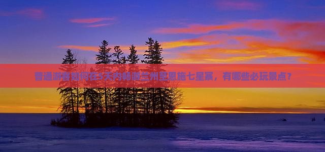 普通游客如何在5天内畅游兰州至恩施七星寨，有哪些必玩景点？
