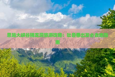 恩施大峡谷腾龙洞旅游攻略：吐鲁番出发必去地指南