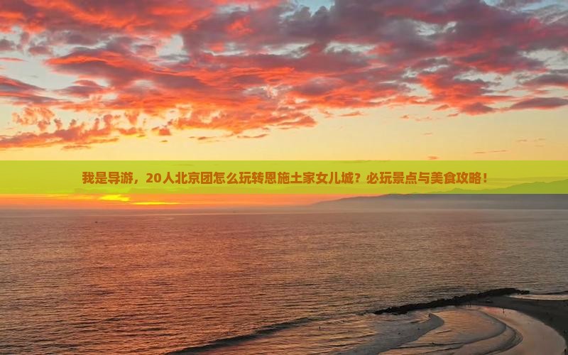 我是导游，20人北京团怎么玩转恩施土家女儿城？必玩景点与美食攻略！