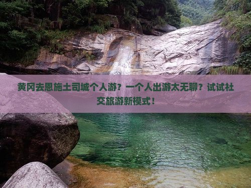 黄冈去恩施土司城个人游？一个人出游太无聊？试试社交旅游新模式！