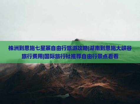 株洲到恩施七星寨自由行旅游攻略|湖南到恩施大峡谷旅行费用|国际旅行社推荐自由行景点看看