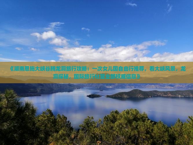 《湖南恩施大峡谷腾龙洞旅行攻略：一次女儿国自由行推荐，看大峡风景，龙洞探秘，国际旅行社营业部权威信息》