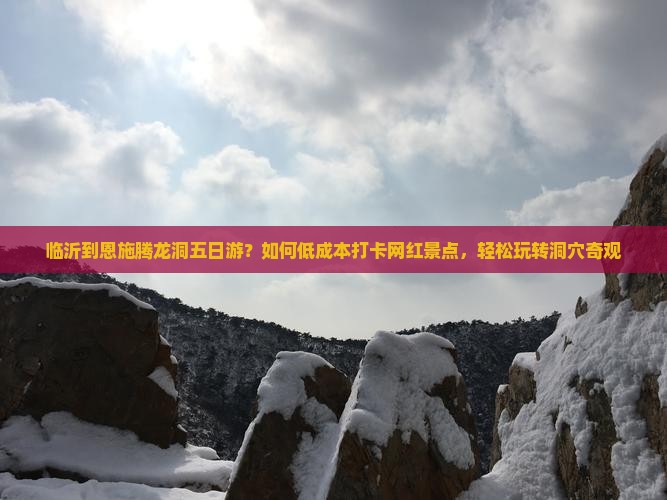 临沂到恩施腾龙洞五日游？如何低成本打卡网红景点，轻松玩转洞穴奇观