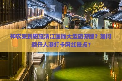 神农架到恩施清江画廊大型旅游团？如何避开人潮打卡网红景点？