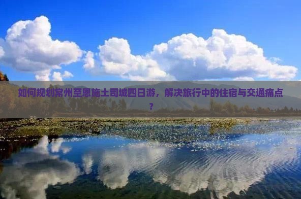 如何规划常州至恩施土司城四日游，解决旅行中的住宿与交通痛点？