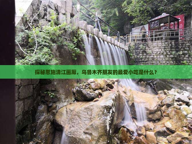 探秘恩施清江画廊，乌鲁木齐朋友的最爱小吃是什么？