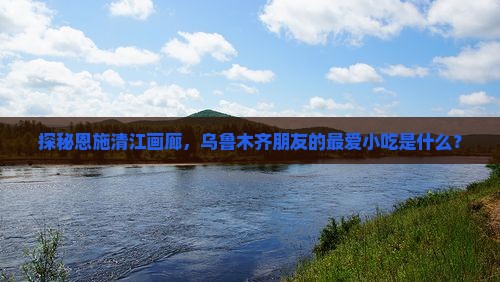 探秘恩施清江画廊，乌鲁木齐朋友的最爱小吃是什么？