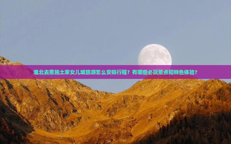 淮北去恩施土家女儿城旅游怎么安排行程？有哪些必玩景点和特色体验？