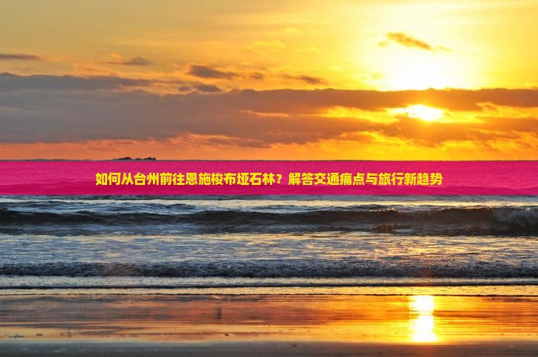 如何从台州前往恩施梭布垭石林？解答交通痛点与旅行新趋势