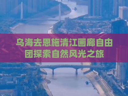 乌海去恩施清江画廊自由团探索自然风光之旅