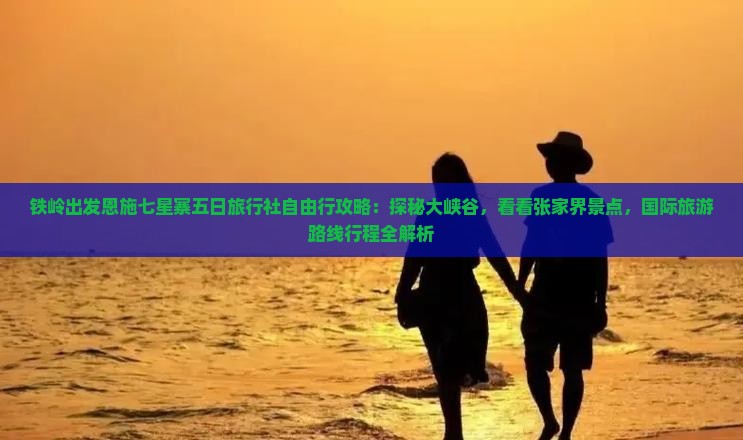 铁岭出发恩施七星寨五日旅行社自由行攻略：探秘大峡谷，看看张家界景点，国际旅游路线行程全解析