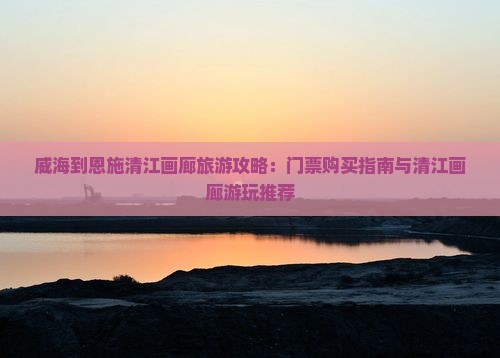 威海到恩施清江画廊旅游攻略：门票购买指南与清江画廊游玩推荐