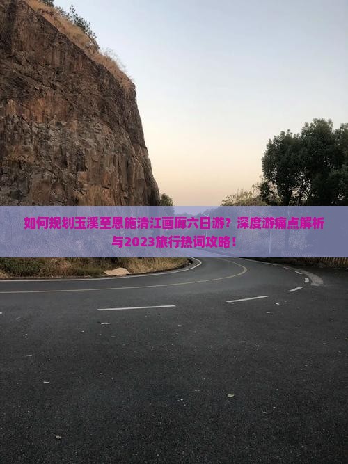 如何规划玉溪至恩施清江画廊六日游？深度游痛点解析与2023旅行热词攻略！
