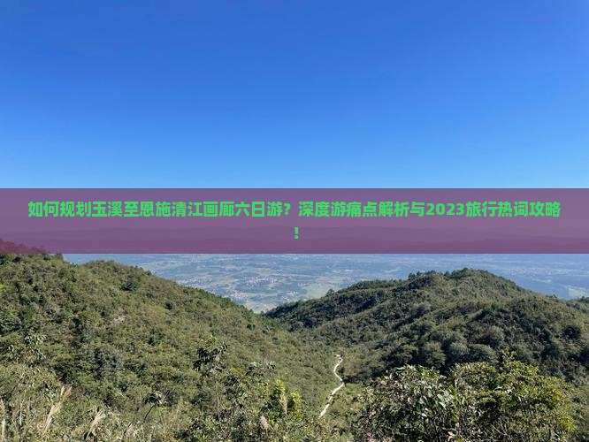 如何规划玉溪至恩施清江画廊六日游？深度游痛点解析与2023旅行热词攻略！
