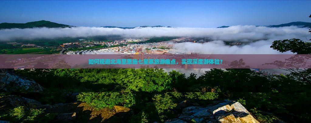 如何规避北海至恩施七星寨旅游痛点，实现深度游体验？