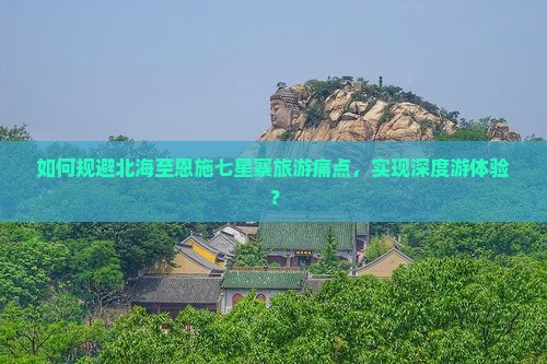 如何规避北海至恩施七星寨旅游痛点，实现深度游体验？
