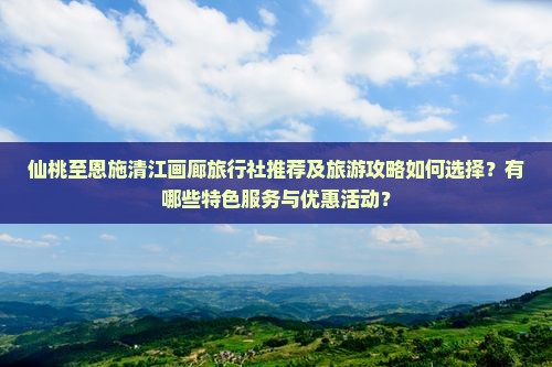 仙桃至恩施清江画廊旅行社推荐及旅游攻略如何选择？有哪些特色服务与优惠活动？