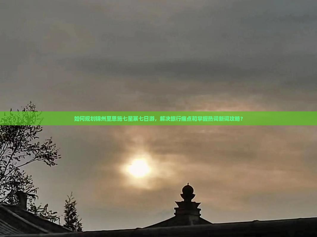 如何规划锦州至恩施七星寨七日游，解决旅行痛点和掌握热词新词攻略？