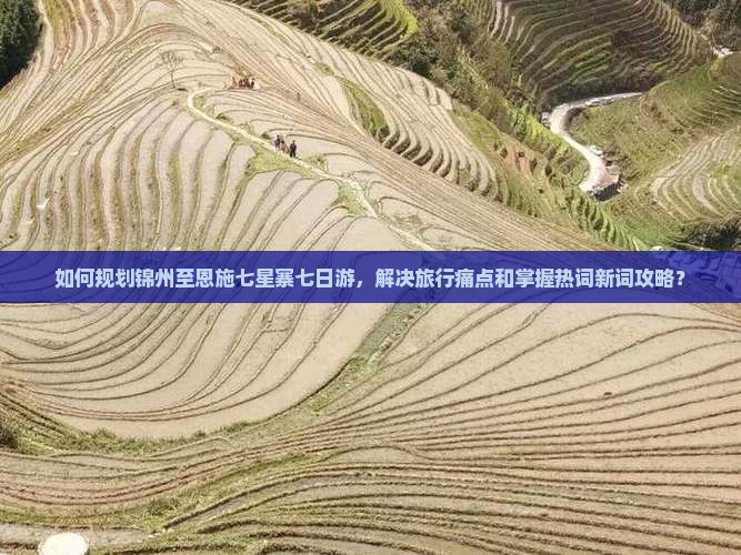 如何规划锦州至恩施七星寨七日游，解决旅行痛点和掌握热词新词攻略？