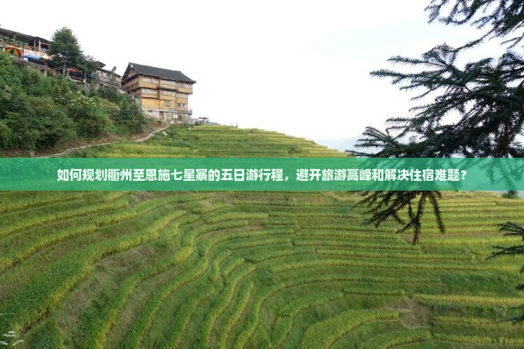 如何规划衢州至恩施七星寨的五日游行程，避开旅游高峰和解决住宿难题？