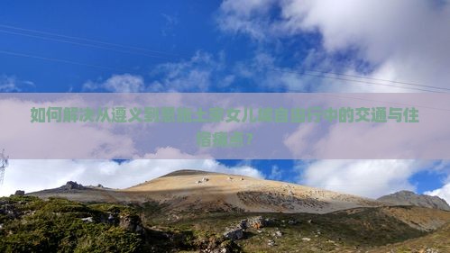 如何解决从遵义到恩施土家女儿城自由行中的交通与住宿痛点？