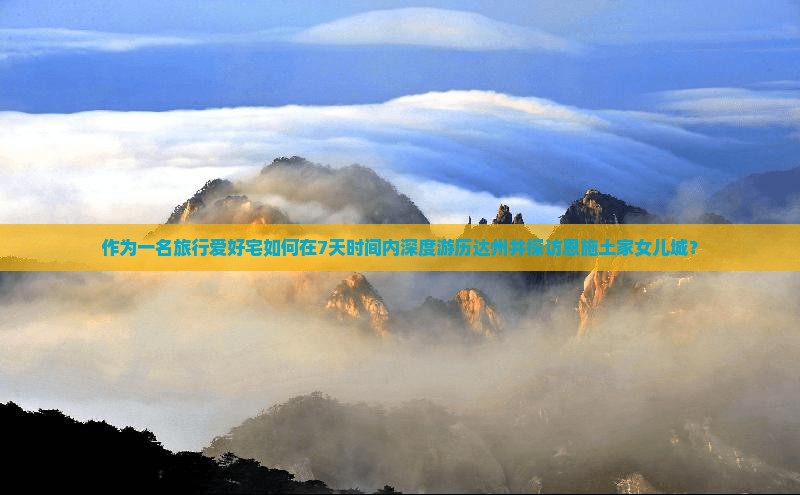 作为一名旅行爱好宅如何在7天时间内深度游历达州并探访恩施土家女儿城？