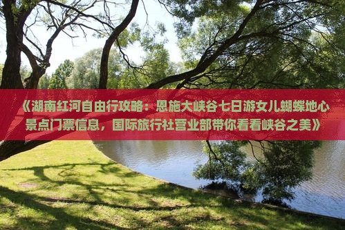 《湖南红河自由行攻略：恩施大峡谷七日游女儿蝴蝶地心景点门票信息，国际旅行社营业部带你看看峡谷之美》