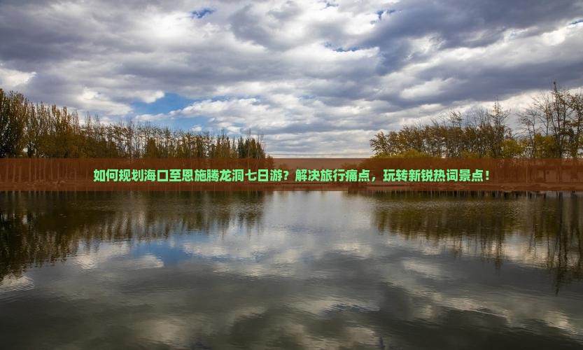 如何规划海口至恩施腾龙洞七日游？解决旅行痛点，玩转新锐热词景点！