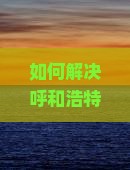如何解决呼和浩特到恩施大峡谷旅行中的难题？掌握最新攻略，解锁热门景点！