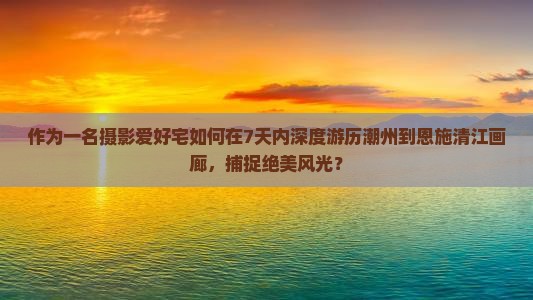 作为一名摄影爱好宅如何在7天内深度游历潮州到恩施清江画廊，捕捉绝美风光？