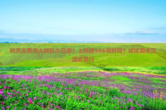 秋天去恩施大峡谷六日游？上班族996没时间？试试周末沉浸式旅行