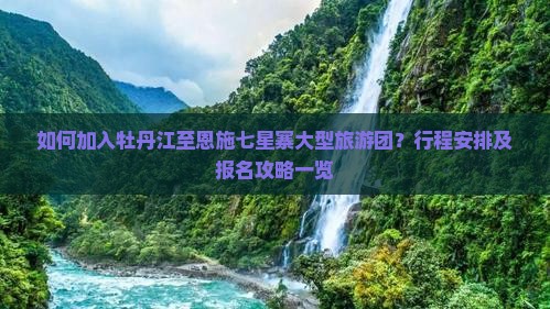 如何加入牡丹江至恩施七星寨大型旅游团？行程安排及报名攻略一览