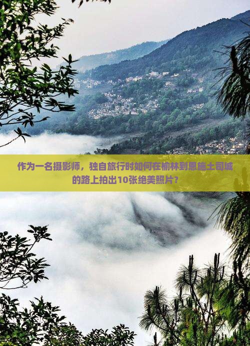 作为一名摄影师，独自旅行时如何在榆林到恩施土司城的路上拍出10张绝美照片？