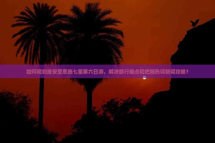 如何规划淮安至恩施七星寨六日游，解决旅行痛点和把握热词新词攻略？