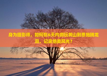 身为摄影师，如何在6天内游玩黄山到恩施腾龙洞，记录绝美风光？