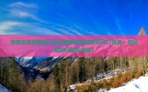 黄南出发至恩施大峡谷团体旅游攻略及预订指南，如何规划行程与预算？