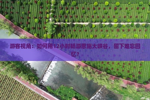 游客视角：如何用12小时畅游恩施大峡谷，留下难忘回忆？