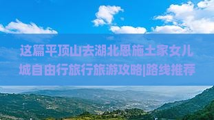 这篇平顶山去湖北恩施土家女儿城自由行旅行旅游攻略|路线推荐|必看景点介绍|旅行社|宜昌住宿推荐