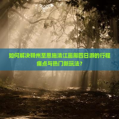 如何解决朔州至恩施清江画廊四日游的行程痛点与热门新玩法？