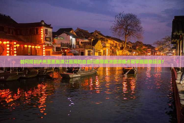 如何规划泸州至恩施清江画廊的自由行路犀解决旅游痛点和掌握最新玩法？