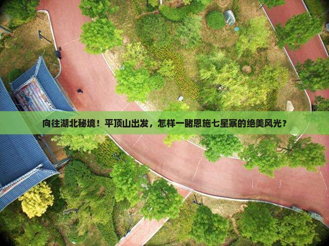 向往湖北秘境！平顶山出发，怎样一睹恩施七星寨的绝美风光？