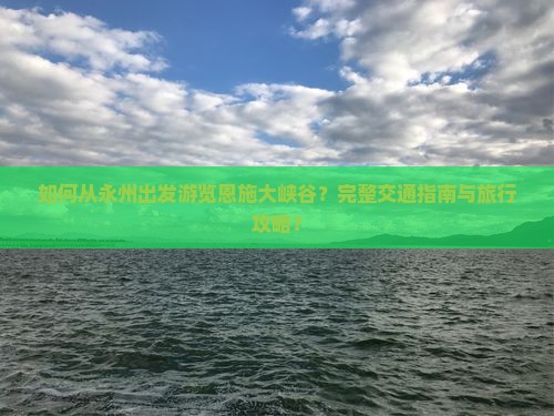 如何从永州出发游览恩施大峡谷？完整交通指南与旅行攻略？