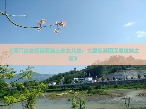 《厦门出发探秘恩施土家女儿城：大型旅游团深度攻略之旅》