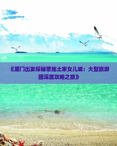 《厦门出发探秘恩施土家女儿城：大型旅游团深度攻略之旅》